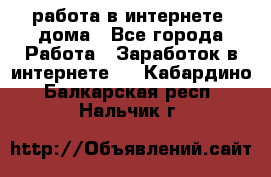 работа в интернете, дома - Все города Работа » Заработок в интернете   . Кабардино-Балкарская респ.,Нальчик г.
